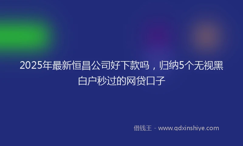 2025年最新恒昌公司好下款吗，归纳5个无视黑白户秒过的网贷口子