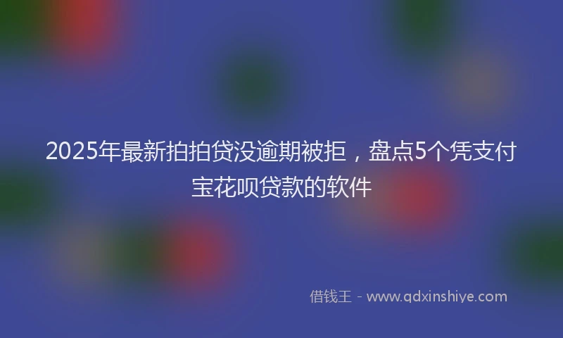 2025年最新拍拍贷没逾期被拒，盘点5个凭支付宝花呗贷款的软件