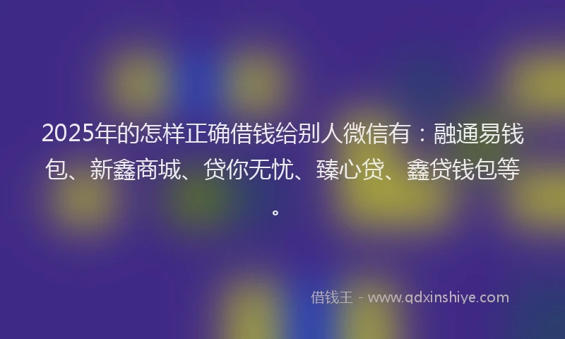 2025年的怎样正确借钱给别人微信有：融通易钱包、新鑫商城、贷你无忧、臻心贷、鑫贷钱包等。