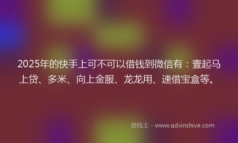 2025年的快手上可不可以借钱到微信有：壹起马上贷、多米、向上金服、龙龙用、速借宝盒等。