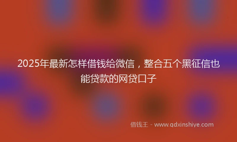 2025年最新怎样借钱给微信，整合五个黑征信也能贷款的网贷口子