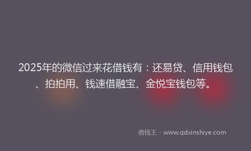 2025年的微信过来花借钱有：还易贷、信用钱包、拍拍用、钱速借融宝、金悦宝钱包等。