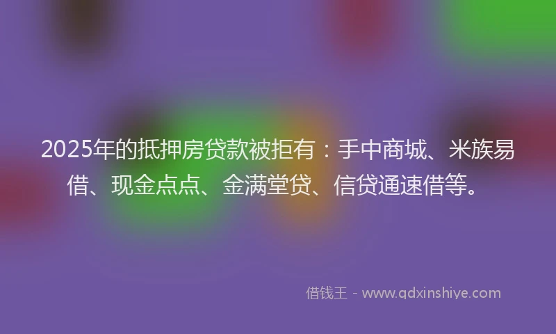 2025年的抵押房贷款被拒有：手中商城、米族易借、现金点点、金满堂贷、信贷通速借等。