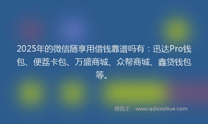 2025年的微信随享用借钱靠谱吗有：迅达Pro钱包、便荔卡包、万盛商城、众帮商城、鑫贷钱包等。