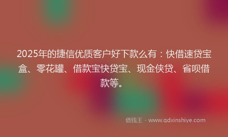 2025年的捷信优质客户好下款么有：快借速贷宝盒、零花罐、借款宝快贷宝、现金侠贷、省呗借款等。
