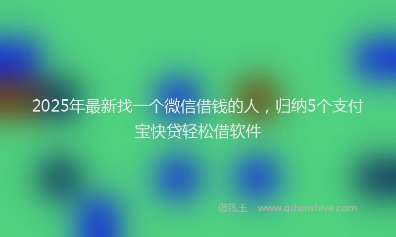 2025年最新找一个微信借钱的人，归纳5个支付宝快贷轻松借软件