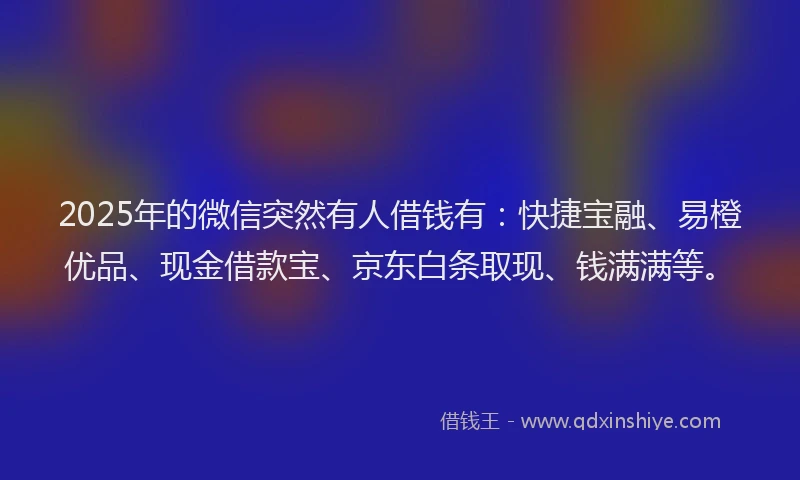 2025年的微信突然有人借钱有：快捷宝融、易橙优品、现金借款宝、京东白条取现、钱满满等。