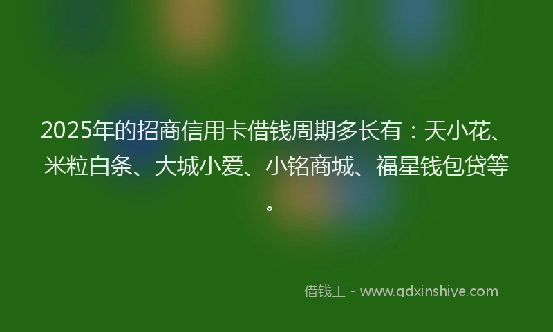 2025年的招商信用卡借钱周期多长有：天小花、米粒白条、大城小爱、小铭商城、福星钱包贷等。