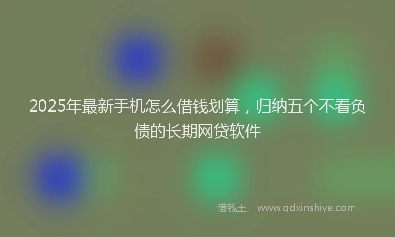 2025年最新手机怎么借钱划算，归纳五个不看负债的长期网贷软件