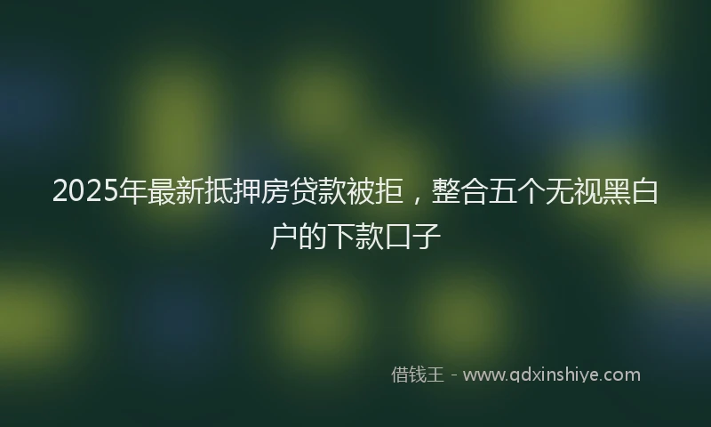 2025年最新抵押房贷款被拒，整合五个无视黑白户的下款口子
