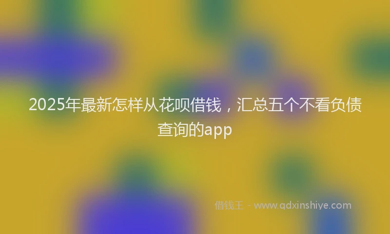 2025年最新怎样从花呗借钱，汇总五个不看负债查询的app
