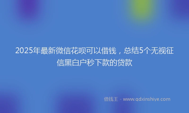 2025年最新微信花呗可以借钱，总结5个无视征信黑白户秒下款的贷款
