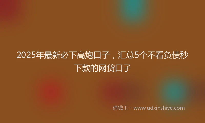 2025年最新必下高炮口子，汇总5个不看负债秒下款的网贷口子
