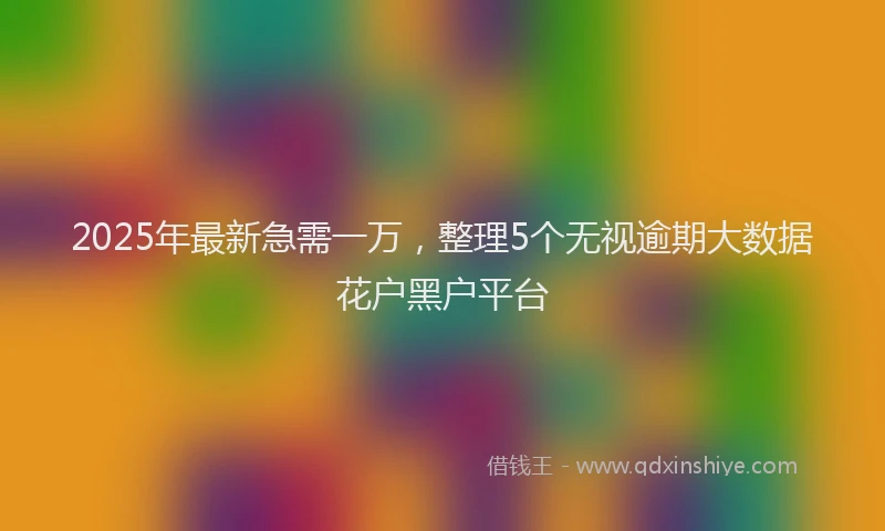 2025年最新急需一万，整理5个无视逾期大数据花户黑户平台
