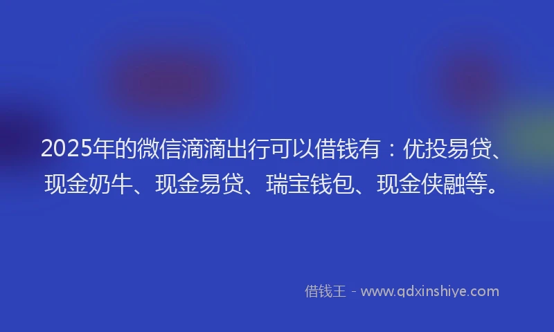 2025年的微信滴滴出行可以借钱有：优投易贷、现金奶牛、现金易贷、瑞宝钱包、现金侠融等。