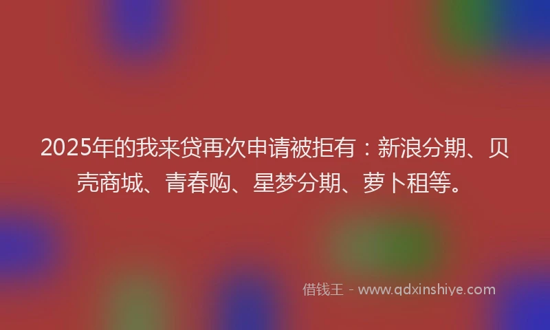 2025年的我来贷再次申请被拒有：新浪分期、贝壳商城、青春购、星梦分期、萝卜租等。