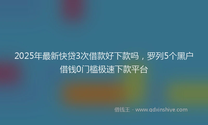 2025年最新快贷3次借款好下款吗，罗列5个黑户借钱0门槛极速下款平台