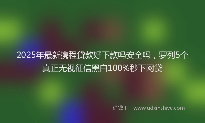 2025年最新携程贷款好下款吗安全吗，罗列5个真正无视征信黑白100%秒下网贷