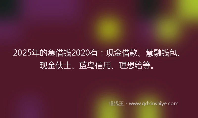 2025年的急借钱2020有：现金借款、慧融钱包、现金侠士、蓝鸟信用、理想给等。