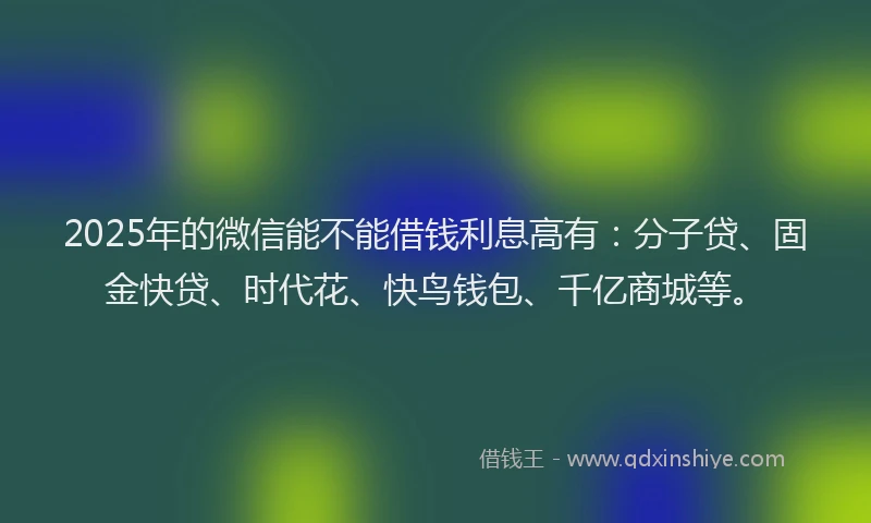 2025年的微信能不能借钱利息高有：分子贷、固金快贷、时代花、快鸟钱包、千亿商城等。