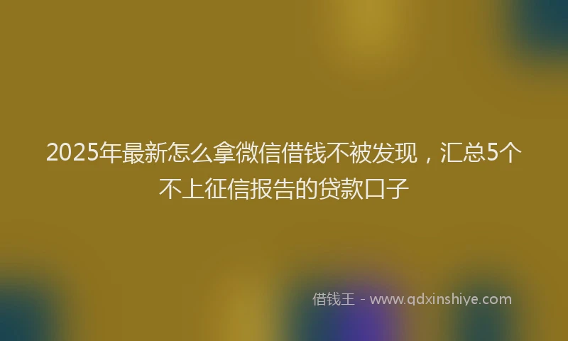 2025年最新怎么拿微信借钱不被发现，汇总5个不上征信报告的贷款口子