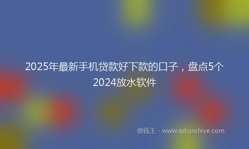 2025年最新手机贷款好下款的口子，盘点5个2024放水软件