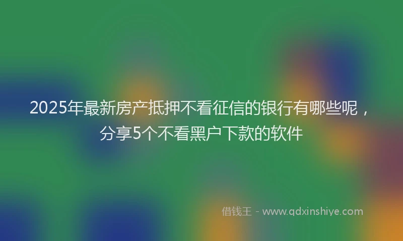 2025年最新房产抵押不看征信的银行有哪些呢，分享5个不看黑户下款的软件