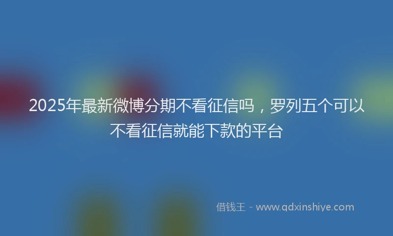 2025年最新微博分期不看征信吗，罗列五个可以不看征信就能下款的平台