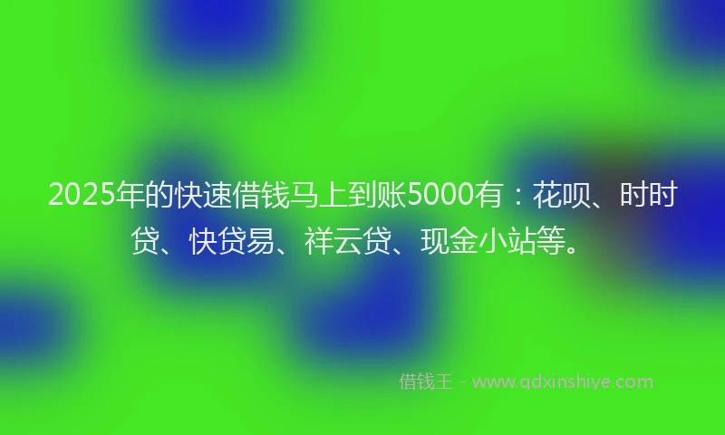 2025年的快速借钱马上到账5000有：花呗、时时贷、快贷易、祥云贷、现金小站等。