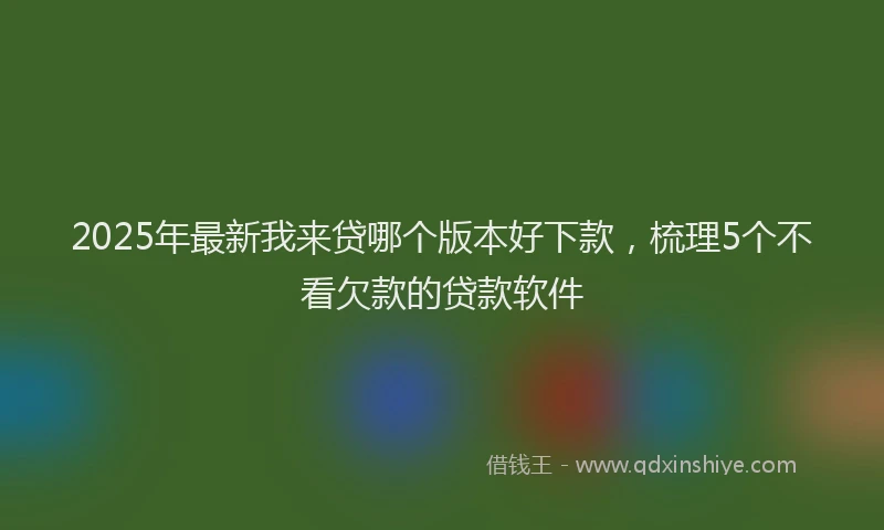 2025年最新我来贷哪个版本好下款，梳理5个不看欠款的贷款软件