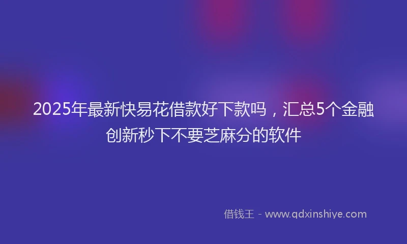 2025年最新快易花借款好下款吗，汇总5个金融创新秒下不要芝麻分的软件
