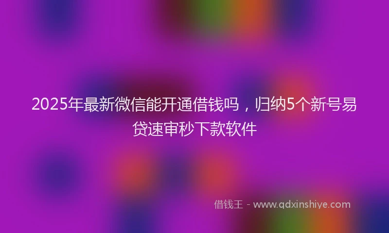 2025年最新微信能开通借钱吗，归纳5个新号易贷速审秒下款软件