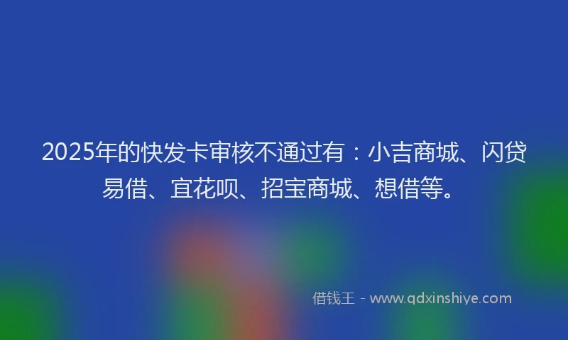 2025年的快发卡审核不通过有：小吉商城、闪贷易借、宜花呗、招宝商城、想借等。