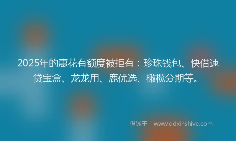 2025年的惠花有额度被拒有：珍珠钱包、快借速贷宝盒、龙龙用、鹿优选、橄榄分期等。