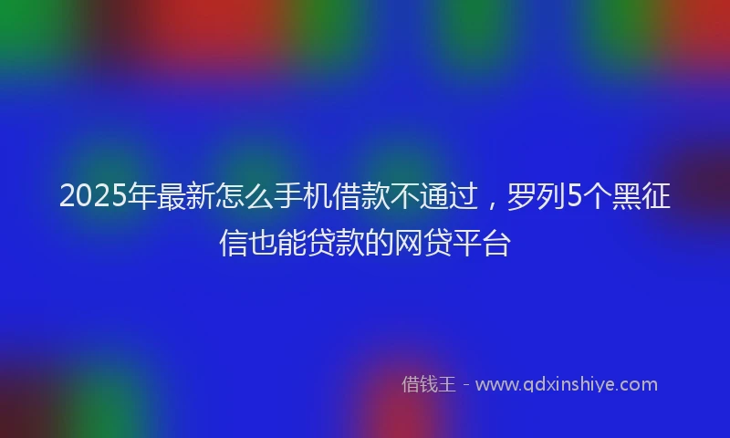 2025年最新怎么手机借款不通过，罗列5个黑征信也能贷款的网贷平台