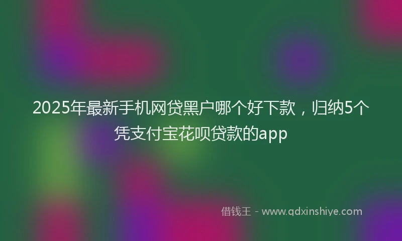 2025年最新手机网贷黑户哪个好下款，归纳5个凭支付宝花呗贷款的app