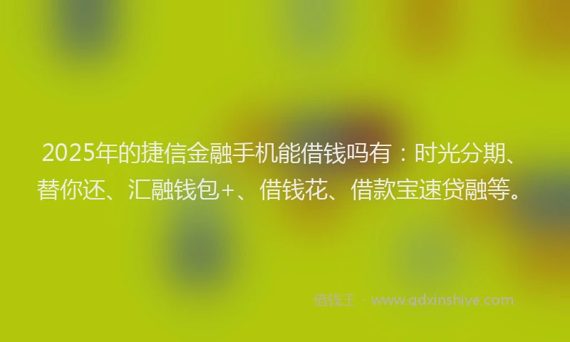 2025年的捷信金融手机能借钱吗有：时光分期、替你还、汇融钱包+、借钱花、借款宝速贷融等。
