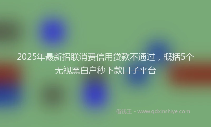 2025年最新招联消费信用贷款不通过，概括5个无视黑白户秒下款口子平台