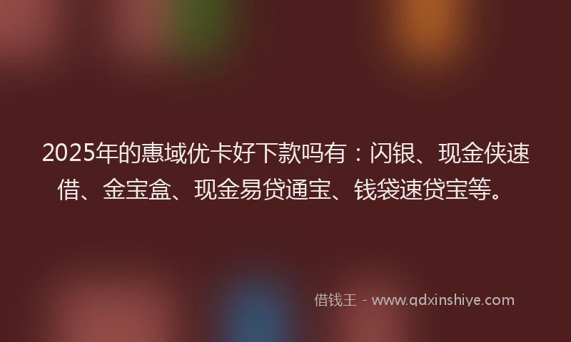2025年的惠域优卡好下款吗有：闪银、现金侠速借、金宝盒、现金易贷通宝、钱袋速贷宝等。