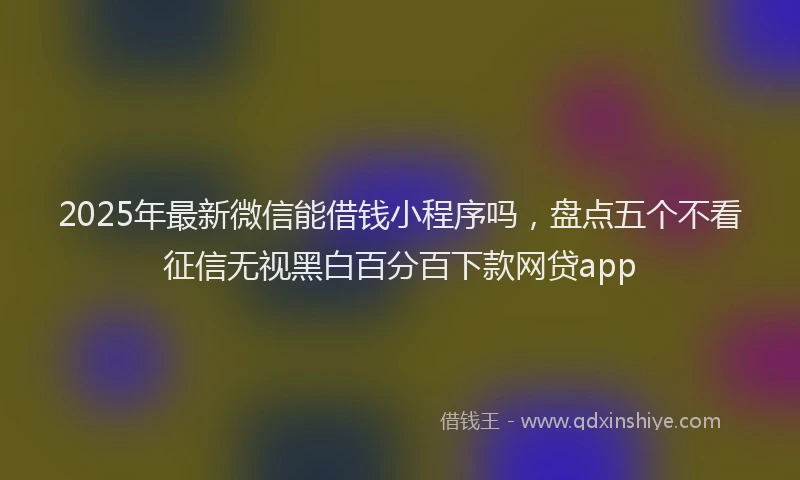 2025年最新微信能借钱小程序吗，盘点五个不看征信无视黑白百分百下款网贷app