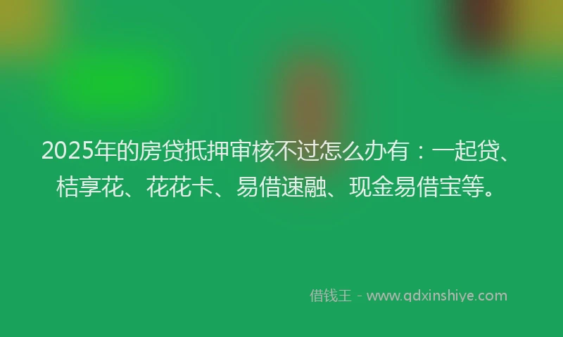 2025年的房贷抵押审核不过怎么办有：一起贷、桔享花、花花卡、易借速融、现金易借宝等。