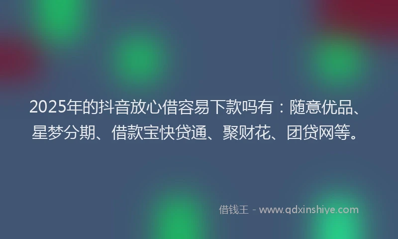2025年的抖音放心借容易下款吗有：随意优品、星梦分期、借款宝快贷通、聚财花、团贷网等。