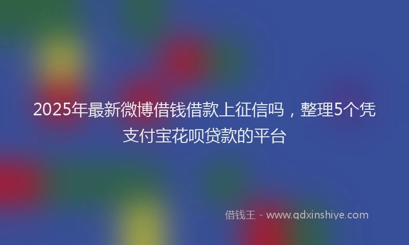2025年最新微博借钱借款上征信吗，整理5个凭支付宝花呗贷款的平台