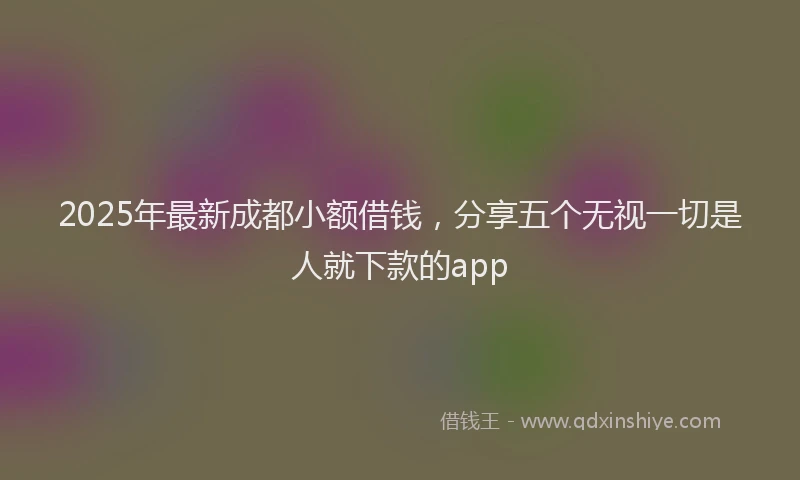 2025年最新成都小额借钱，分享五个无视一切是人就下款的app