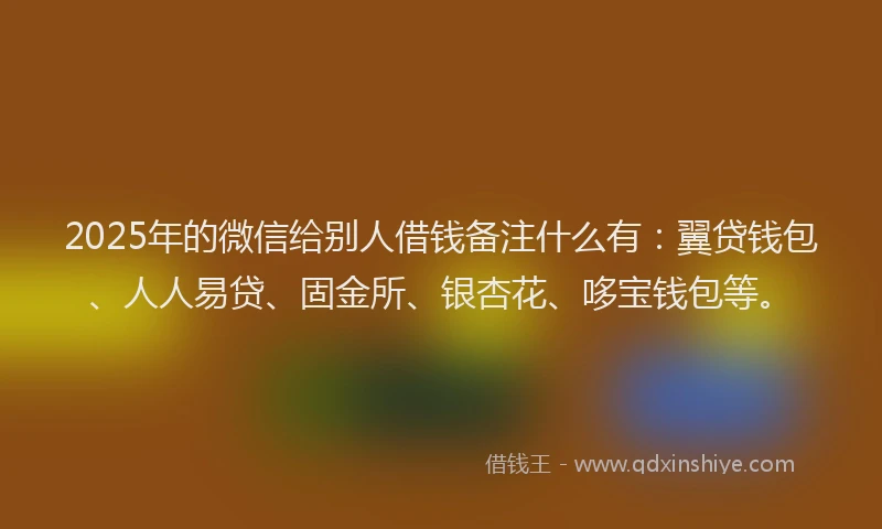 2025年的微信给别人借钱备注什么有：翼贷钱包、人人易贷、固金所、银杏花、哆宝钱包等。