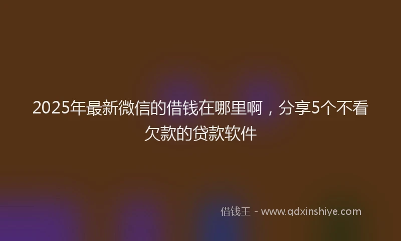 2025年最新微信的借钱在哪里啊，分享5个不看欠款的贷款软件