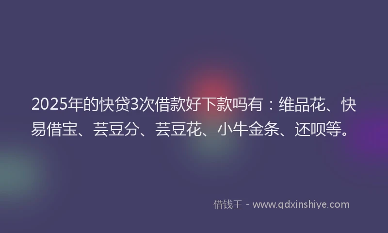 2025年的快贷3次借款好下款吗有：维品花、快易借宝、芸豆分、芸豆花、小牛金条、还呗等。