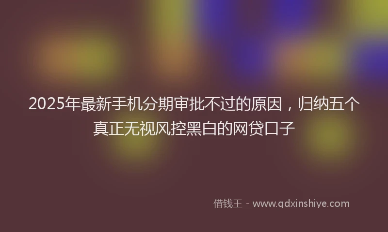 2025年最新手机分期审批不过的原因，归纳五个真正无视风控黑白的网贷口子