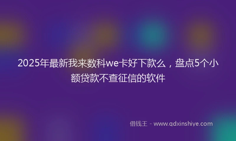 2025年最新我来数科we卡好下款么，盘点5个小额贷款不查征信的软件