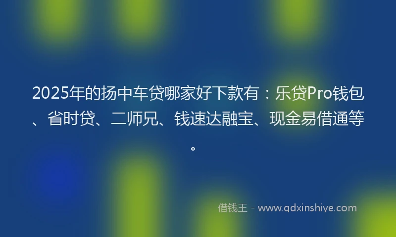 2025年的扬中车贷哪家好下款有：乐贷Pro钱包、省时贷、二师兄、钱速达融宝、现金易借通等。